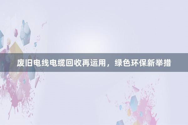 废旧电线电缆回收再运用，绿色环保新举措