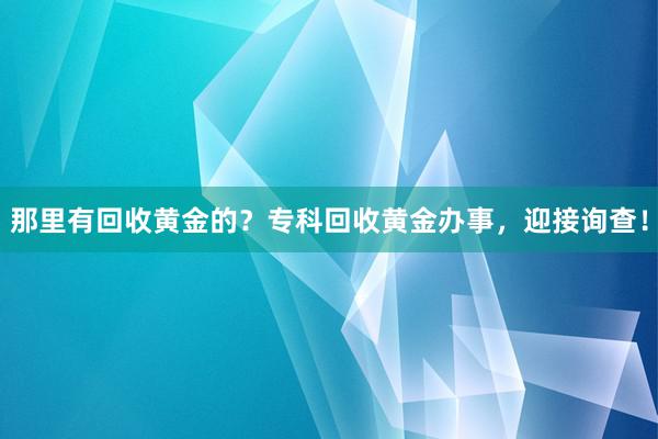 那里有回收黄金的？专科回收黄金办事，迎接询查！