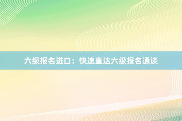 六级报名进口：快速直达六级报名通谈