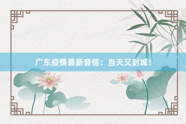 广东疫情最新音信：当天又封城！