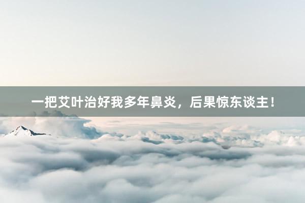 一把艾叶治好我多年鼻炎，后果惊东谈主！