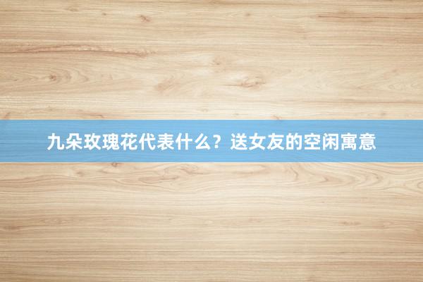 九朵玫瑰花代表什么？送女友的空闲寓意